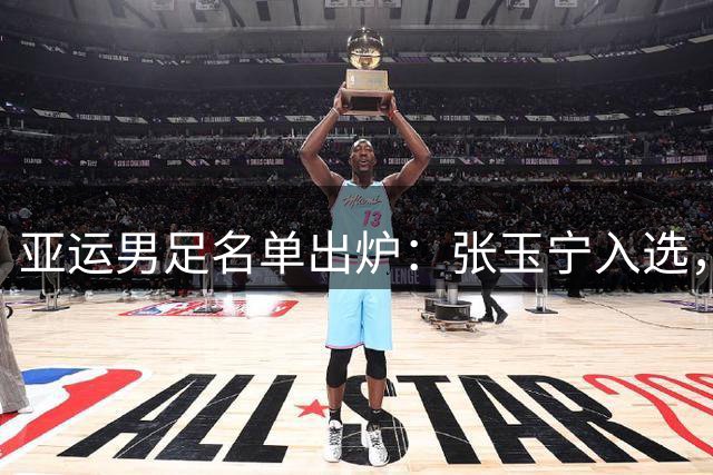 亚运男足名单出炉：张玉宁入选，吾米提江遗憾落选