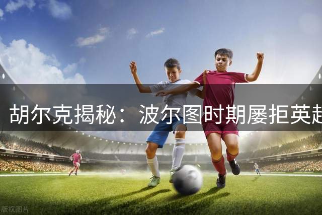 胡尔克揭秘：波尔图时期屡拒英超邀约的背后故事
